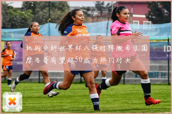 机构分析世界杯八强对阵概率法国摩洛哥有望超50成为热门对决