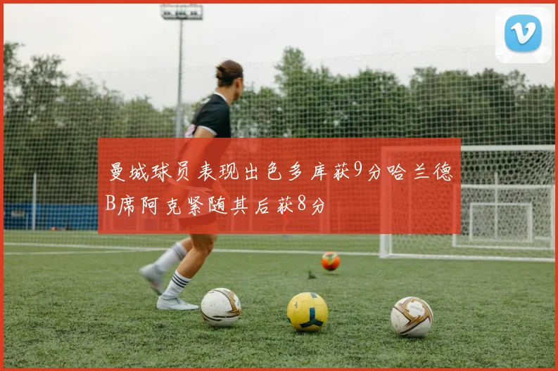 曼城球员表现出色多库获9分哈兰德B席阿克紧随其后获8分