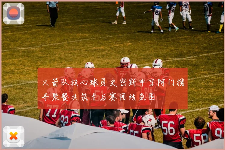 火箭队核心球员史密斯申京阿门携手聚餐共筑季后赛团结氛围