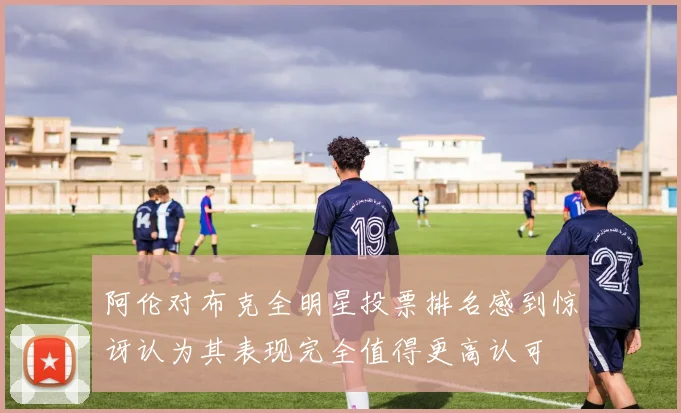 阿伦对布克全明星投票排名感到惊讶认为其表现完全值得更高认可