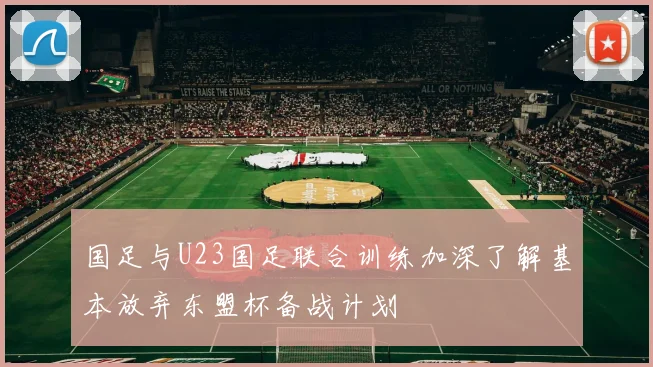 国足与U23国足联合训练加深了解基本放弃东盟杯备战计划