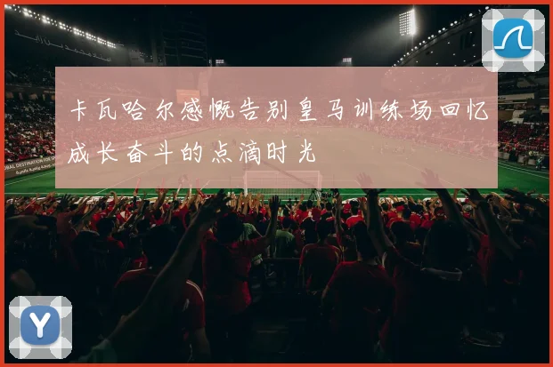 卡瓦哈尔感慨告别皇马训练场回忆成长奋斗的点滴时光