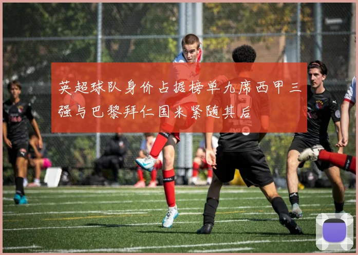 英超球队身价占据榜单九席西甲三强与巴黎拜仁国米紧随其后