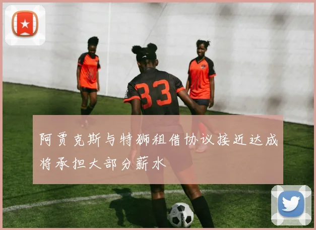 阿贾克斯与特狮租借协议接近达成将承担大部分薪水