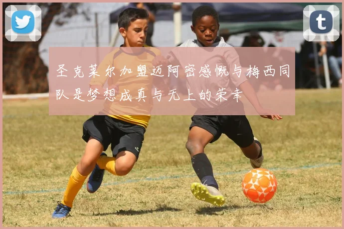 圣克莱尔加盟迈阿密感慨与梅西同队是梦想成真与无上的荣幸