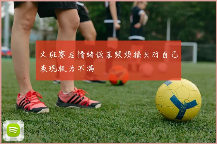 文班赛后情绪低落频频摇头对自己表现极为不满