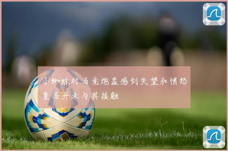 小蜘蛛对马竞炮轰感到失望和愤怒皇马并未与其接触