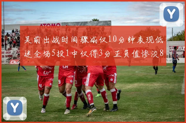 吴前出战时间骤减仅10分钟表现低迷全场5投1中仅得3分正负值惨淡8