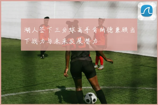湖人签下三分球高手肯纳德兼顾当下战力与未来发展潜力