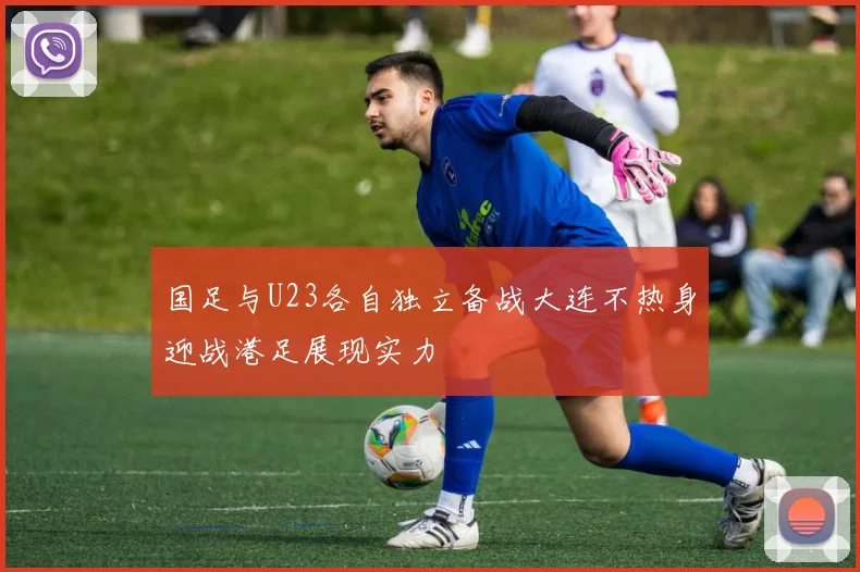 国足与U23各自独立备战大连不热身迎战港足展现实力