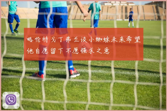 略伦特戈丁弗兰谈小蜘蛛未来希望他自愿留下不愿强求之意