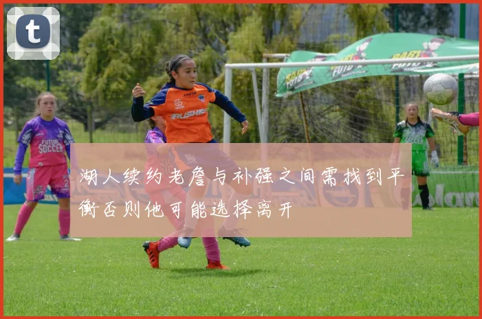 湖人续约老詹与补强之间需找到平衡否则他可能选择离开