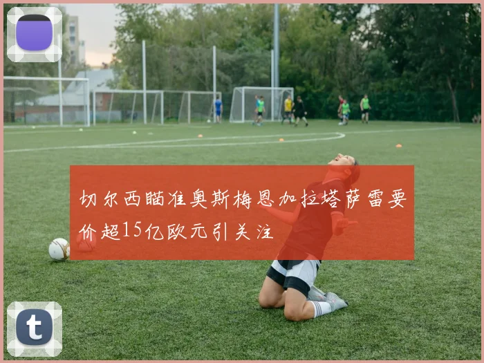 切尔西瞄准奥斯梅恩加拉塔萨雷要价超15亿欧元引关注