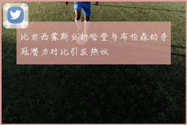 比尔西蒙斯分析哈登与布伦森的夺冠潜力对比引发热议