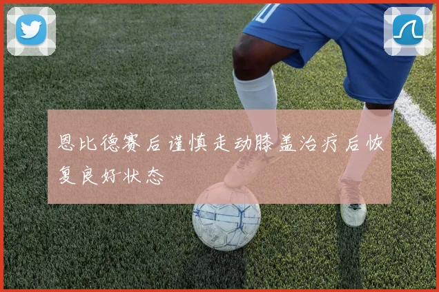 恩比德赛后谨慎走动膝盖治疗后恢复良好状态
