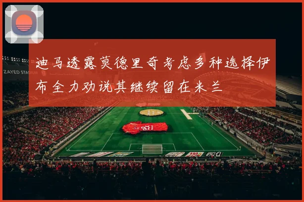 迪马透露莫德里奇考虑多种选择伊布全力劝说其继续留在米兰