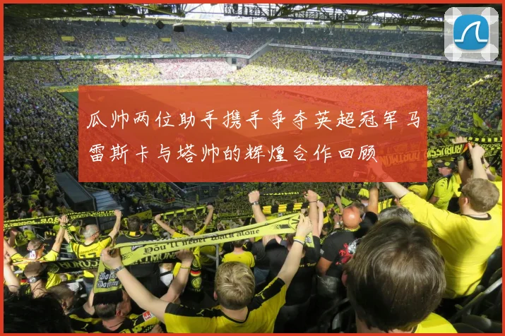 瓜帅两位助手携手争夺英超冠军马雷斯卡与塔帅的辉煌合作回顾