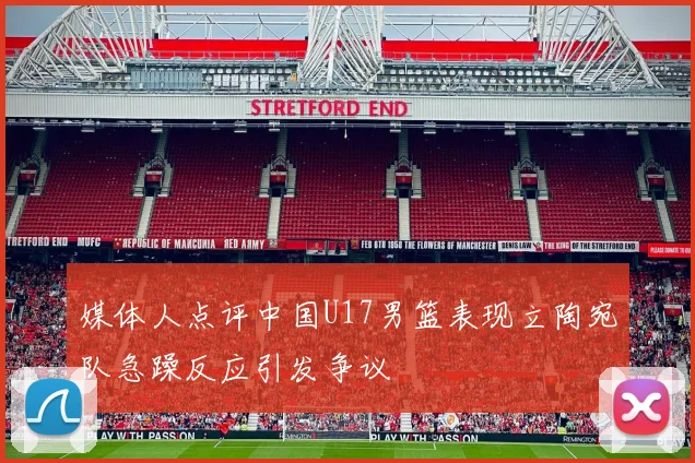 媒体人点评中国U17男篮表现立陶宛队急躁反应引发争议