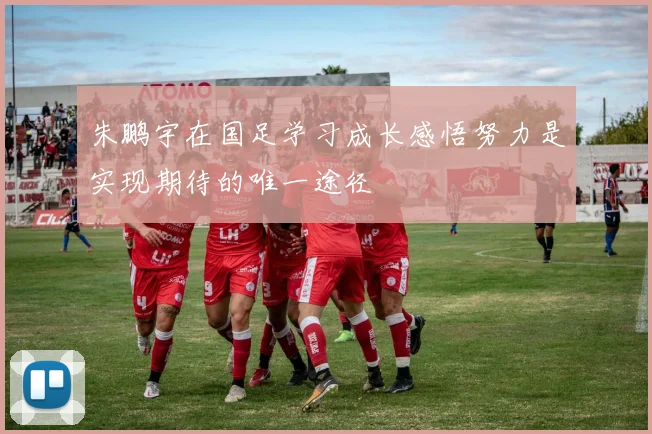 朱鹏宇在国足学习成长感悟努力是实现期待的唯一途径