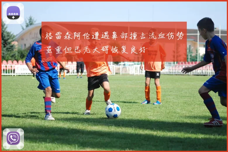 格雷森阿伦遭遇鼻部撞击流血伤势虽重但已无大碍恢复良好