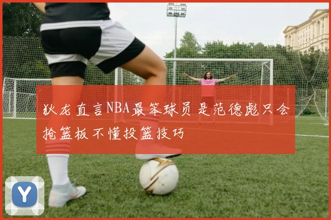 狄龙直言NBA最笨球员是范德彪只会抢篮板不懂投篮技巧