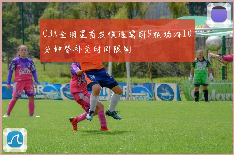 CBA全明星首发候选需前9轮场均10分钟替补无时间限制