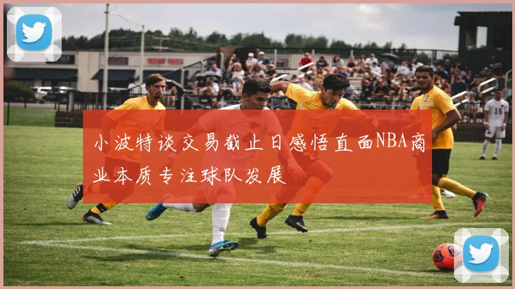 小波特谈交易截止日感悟直面NBA商业本质专注球队发展